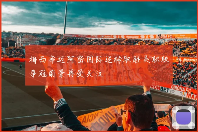 梅西率迈阿密国际逆转取胜美职联争冠前景再受关注
