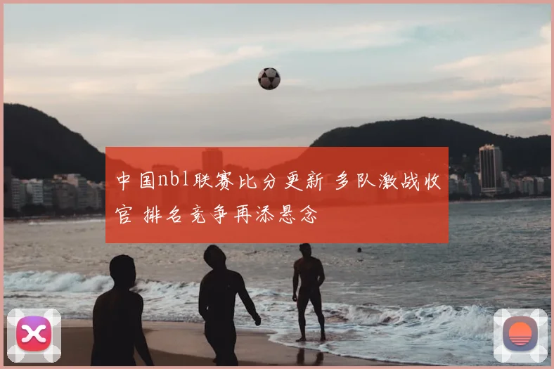 中国nbl联赛比分更新 多队激战收官 排名竞争再添悬念