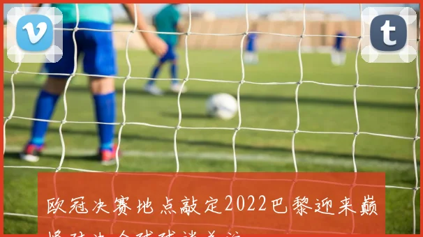 欧冠决赛地点敲定2022巴黎迎来巅峰对决全球球迷关注