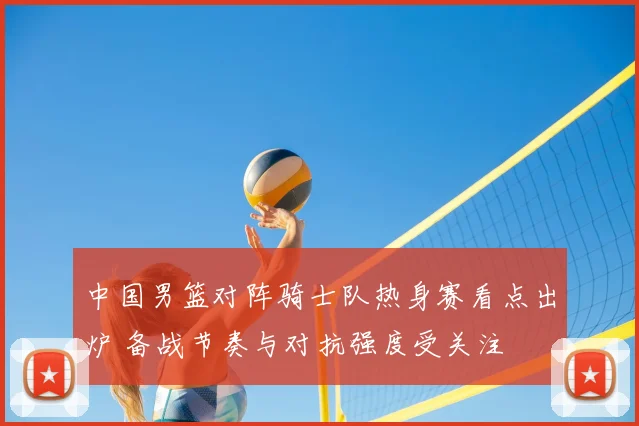 中国男篮对阵骑士队热身赛看点出炉 备战节奏与对抗强度受关注