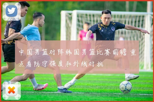 中国男篮对阵韩国男篮比赛前瞻 重点看防守强度和外线对抗