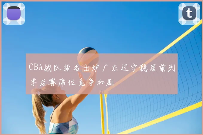 CBA战队排名出炉广东辽宁稳居前列季后赛席位竞争加剧