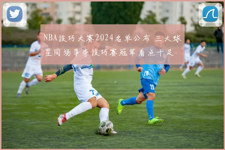 NBA技巧大赛2024名单公布 三大球星同场争夺技巧赛冠军看点十足