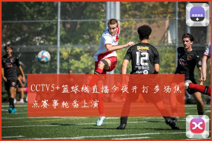 CCTV5+篮球线直播今夜开打 多场焦点赛事轮番上演