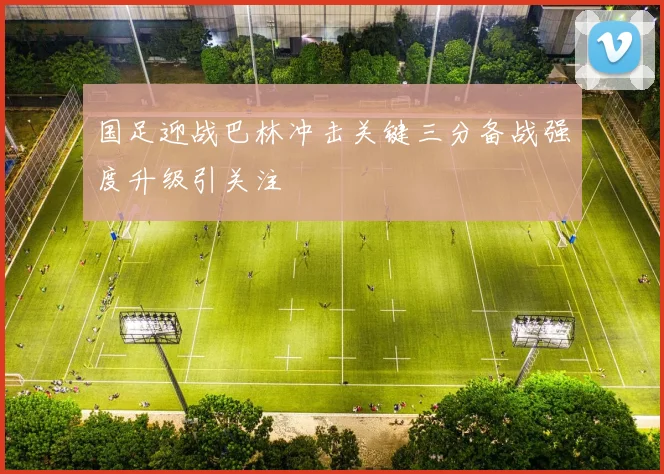 国足迎战巴林冲击关键三分备战强度升级引关注