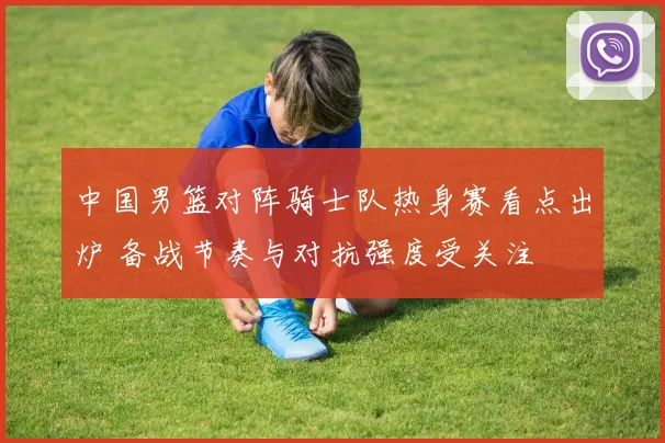 中国男篮对阵骑士队热身赛看点出炉 备战节奏与对抗强度受关注