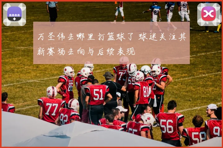 万圣伟去哪里打篮球了 球迷关注其新赛场去向与后续表现