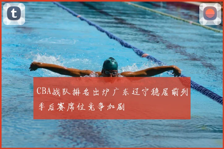 CBA战队排名出炉广东辽宁稳居前列季后赛席位竞争加剧