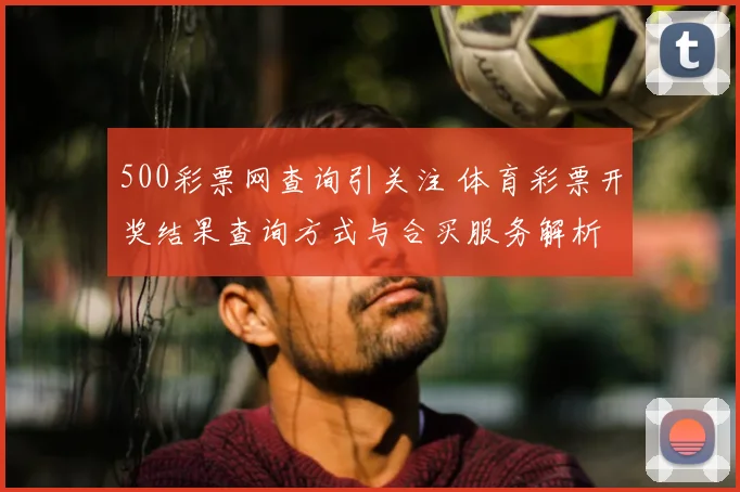 500彩票网查询引关注 体育彩票开奖结果查询方式与合买服务解析