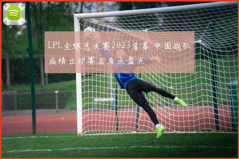 LPL全球总决赛2023落幕 中国战队成绩出炉赛后看点盘点