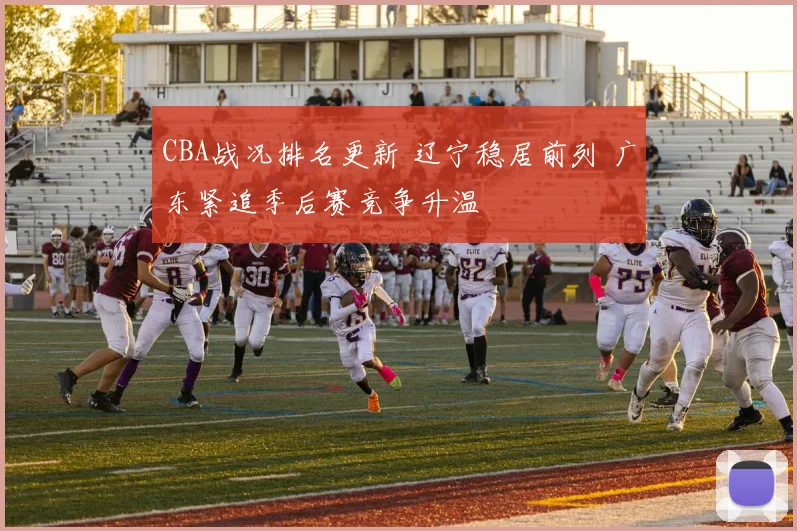 CBA战况排名更新 辽宁稳居前列 广东紧追季后赛竞争升温