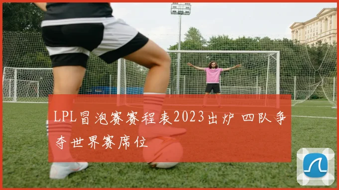 LPL冒泡赛赛程表2023出炉 四队争夺世界赛席位