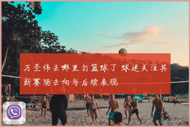 万圣伟去哪里打篮球了 球迷关注其新赛场去向与后续表现
